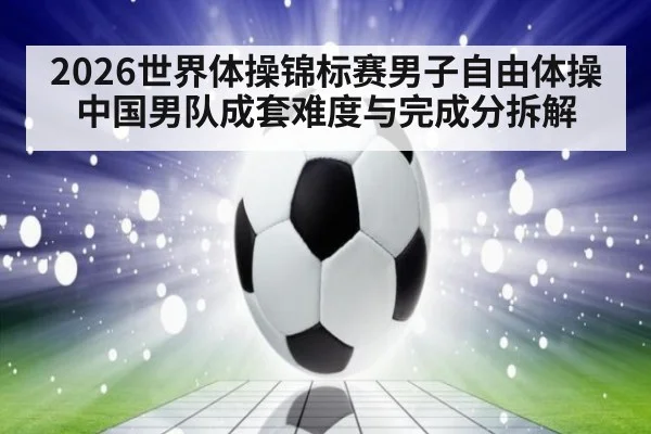 2026世界体操锦标赛男子自由体操 中国男队成套难度与完成分拆解
